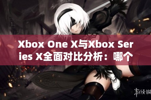 Xbox One X与Xbox Series X全面对比分析：哪个值得购买呢