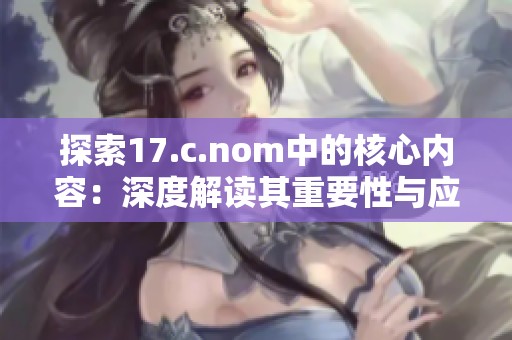 探索17.c.nom中的核心内容：深度解读其重要性与应用价值