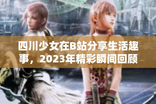 四川少女在B站分享生活趣事，2023年精彩瞬间回顾揭秘