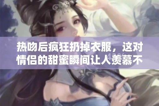 热吻后疯狂扔掉衣服，这对情侣的甜蜜瞬间让人羡慕不已