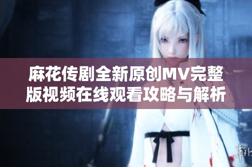 麻花传剧全新原创MV完整版视频在线观看攻略与解析分享