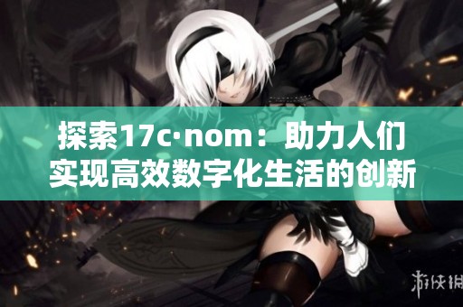 探索17c·nom：助力人们实现高效数字化生活的创新平台