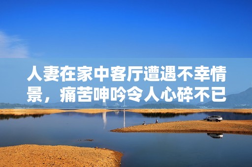 人妻在家中客厅遭遇不幸情景，痛苦呻吟令人心碎不已