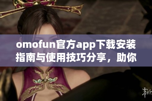 omofun官方app下载安装指南与使用技巧分享，助你轻松畅玩新体验