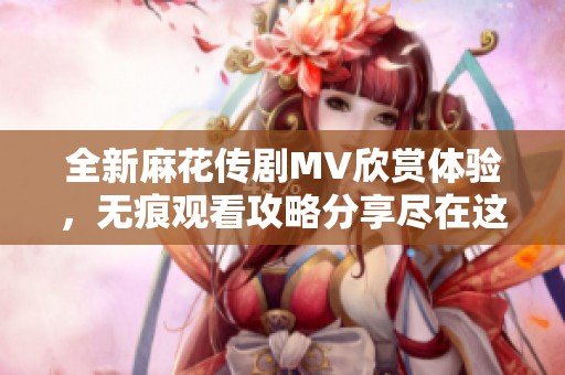 全新麻花传剧MV欣赏体验，无痕观看攻略分享尽在这里