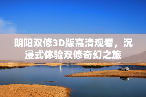 阴阳双修3D版高清观看，沉浸式体验双修奇幻之旅