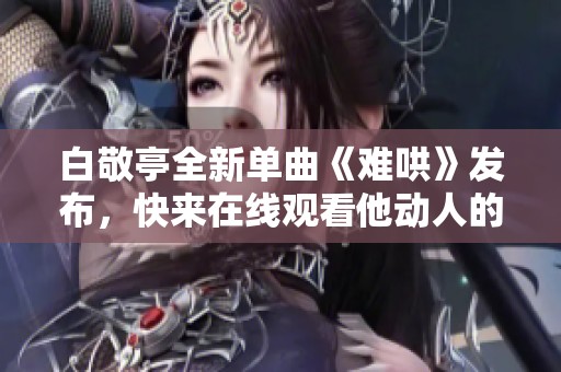 白敬亭全新单曲《难哄》发布，快来在线观看他动人的音乐之旅