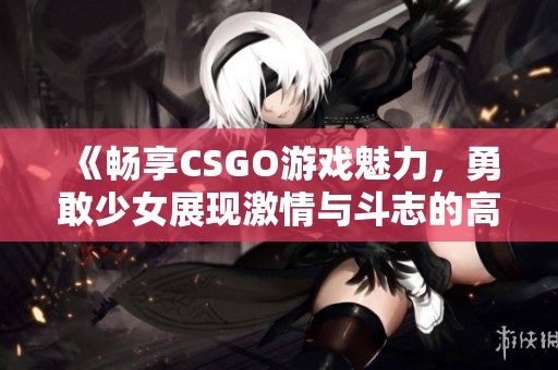 《畅享CSGO游戏魅力，勇敢少女展现激情与斗志的高清画面》