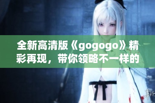 全新高清版《gogogo》精彩再现，带你领略不一样的视觉盛宴