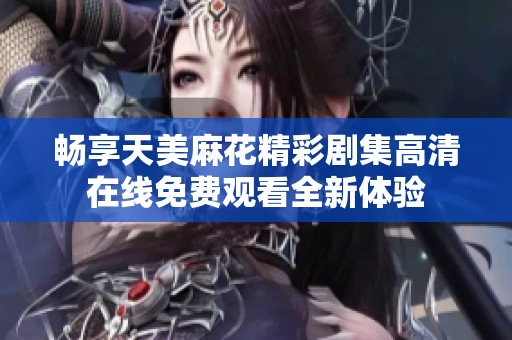 畅享天美麻花精彩剧集高清在线免费观看全新体验