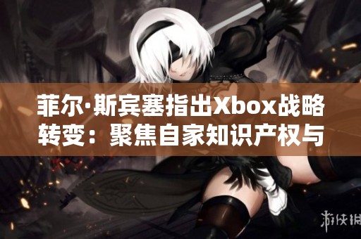 菲尔·斯宾塞指出Xbox战略转变：聚焦自家知识产权与面对授权游戏困境