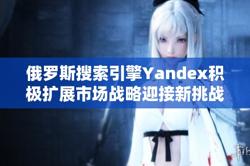 俄罗斯搜索引擎Yandex积极扩展市场战略迎接新挑战