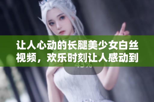 让人心动的长腿美少女白丝视频，欢乐时刻让人感动到流泪