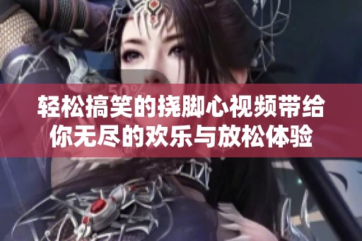 轻松搞笑的挠脚心视频带给你无尽的欢乐与放松体验