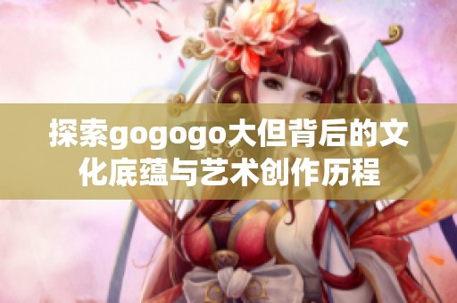 探索gogogo大但背后的文化底蕴与艺术创作历程