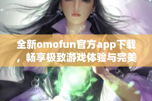 全新omofun官方app下载，畅享极致游戏体验与完美社交互动