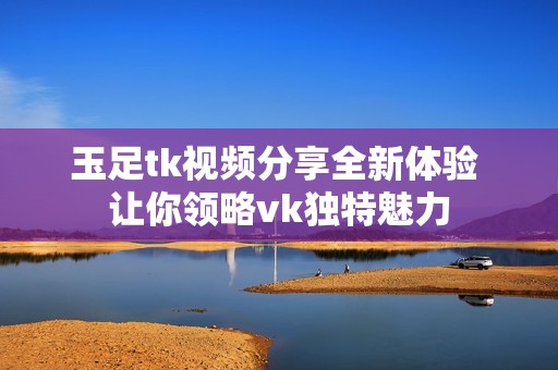 玉足tk视频分享全新体验 让你领略vk独特魅力