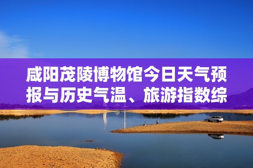 咸阳茂陵博物馆今日天气预报与历史气温、旅游指数综合分析