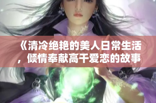 《清冷绝艳的美人日常生活，倾情奉献高干爱恋的故事》