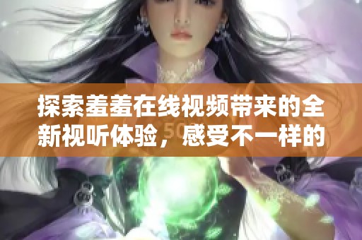 探索羞羞在线视频带来的全新视听体验，感受不一样的快乐与乐趣