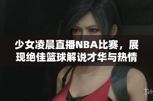 少女凌晨直播NBA比赛，展现绝佳篮球解说才华与热情