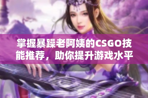 掌握暴躁老阿姨的CSGO技能推荐，助你提升游戏水平与竞技实力