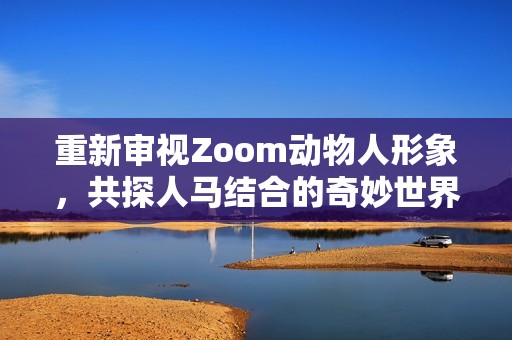 重新审视Zoom动物人形象，共探人马结合的奇妙世界与文化意义